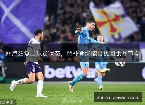 图卢兹复出球员状态，替补登场能否找回比赛节奏